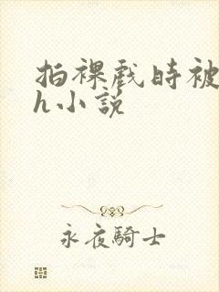 拍裸戏时被c了h小说