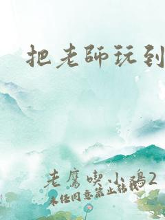 把老师玩到怀孕