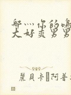 哪灬你的鸣巴好大好爽男男