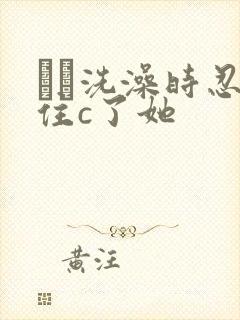 妺妺洗澡时忍不住c了她