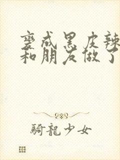 变成黑皮辣妹后和朋友做了无增删翻译接档