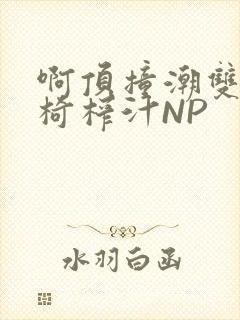 啊顶撞潮双H龙椅榨汁NP