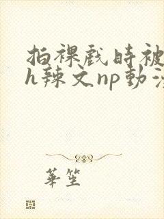 拍裸戏时被c了h辣文np动漫