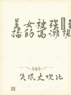 美女被强奷到抽搐的高潮视频喷奶水小说