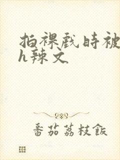 拍裸戏时被c了h辣文