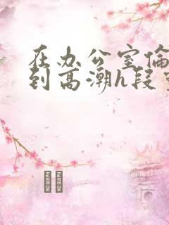 在办公室伦流澡到高潮h段灵兮