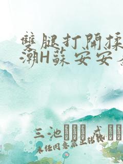双腿打开揉弄高潮H苏安安秦慕深
