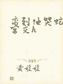 脔到他哭蛇双根宫交h