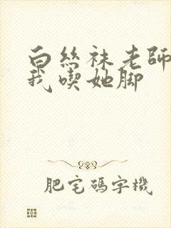 白丝袜老师奖励我吃她脚