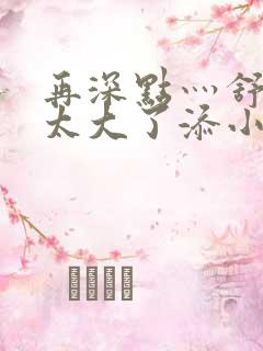 再深点灬舒服灬太大了添小书