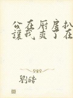 公在厨房扒开腿让我爽了在线观看