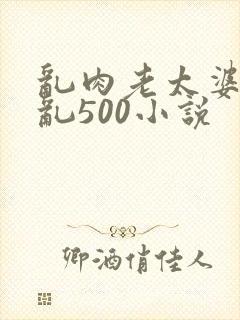 乱肉老太婆合集乱500小说