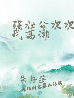 强壮公次次弄得我高潮