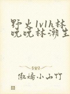 野火1v1h林晚晚林潮生