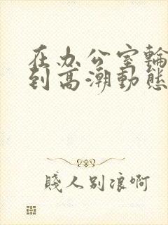 在办公室轮流澡到高潮动态