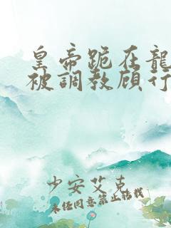 皇帝跪在龙椅前被调教顾行之