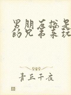 男朋友总是让他的兄弟来玩我