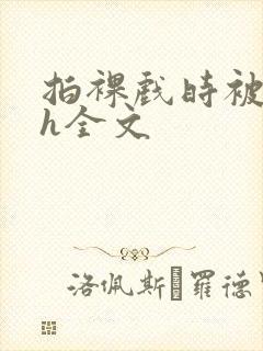 拍裸戏时被c了h全文