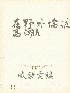 在野外伦流澡到高潮h