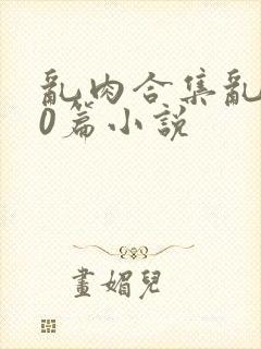 乱肉合集乱500篇小说