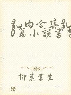 乱肉合集乱500篇小说书架下载TXT