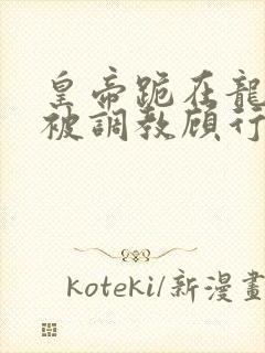 皇帝跪在龙椅前被调教顾行之