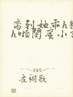 脔到她乖h粗话h啪闺蜜小说