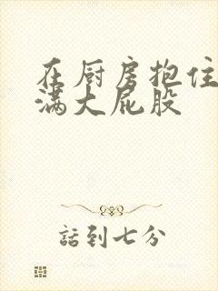 在厨房抱住岳丰满大屁股