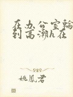 在办公室轮流澡到高潮h在