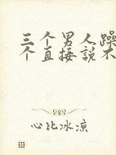 三个男人躁我一个直接说不用戴套