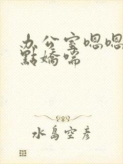 办公室嗯嗯啊轻点娇喘