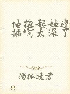 他抱起她边走边插啊太深了