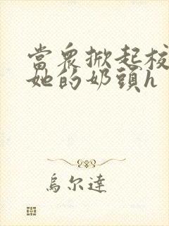 当众掀起校服揉她的奶头h