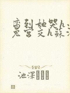 脔到她哭h小白兔宫交h苏沫