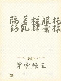 隔着校服托住她的乳肆意揉搓