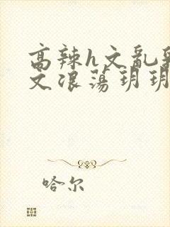 高辣h文乱乳h文浪荡玥玥