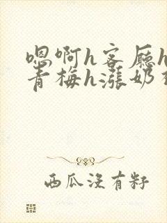 嗯啊h客厅hh青梅h涨奶视频