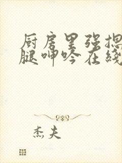 厨房里强摁做开腿呻吟在线观看