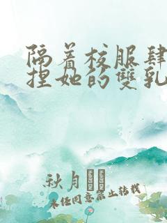 隔着校服肆意揉捏她的双乳