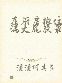 在厨房抱住岳丰满大屁股最新章节