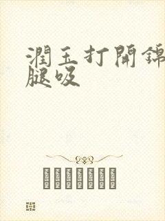 润玉打开锦觅的腿吸