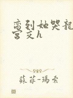 脔到她哭龙双根宫交h