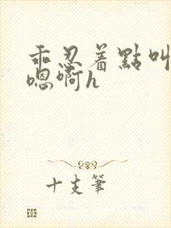 乖忍着点叫出来嗯啊h