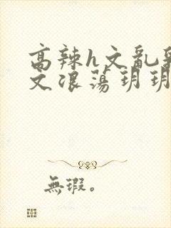 高辣h文乱乳h文浪荡玥玥