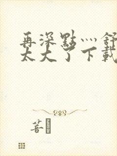 再深点灬舒服灬太大了下载