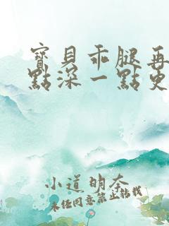 宝贝乖腿再开一点深一点更好