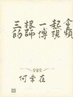 三根一起会坏掉的师傅视频