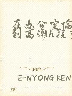 在办公室伦流澡到高潮h段灵兮