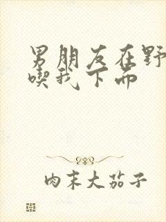 男朋友在野外猛吃我下面