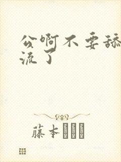 公啊不要舔了要流了